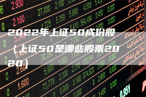 2022年上证50成份股（上证50是哪些股票2020）