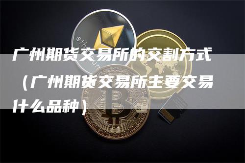 广州期货交易所的交割方式（广州期货交易所主要交易什么品种）