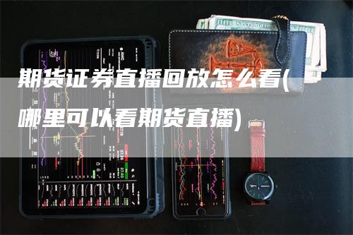 期货证券直播回放怎么看(哪里可以看期货直播)