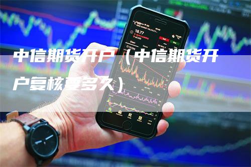 中信期货开户（中信期货开户复核要多久）