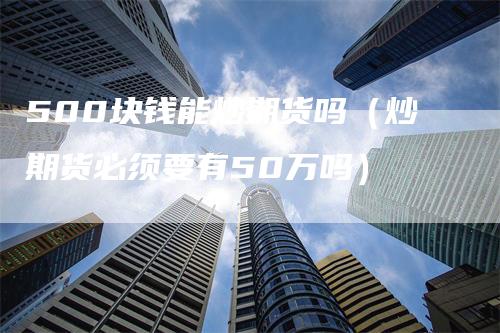 500块钱能炒期货吗（炒期货必须要有50万吗）