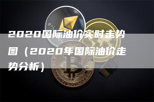 2020国际油价实时走势图（2020年国际油价走势分析）