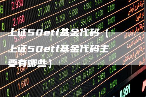 上证50etf基金代码（上证50etf基金代码主要有哪些）