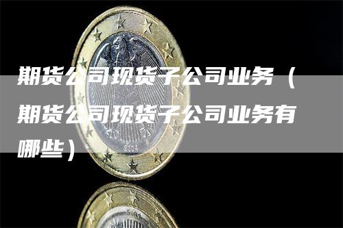 期货公司现货子公司业务（期货公司现货子公司业务有哪些）