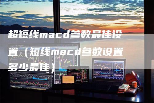 超短线macd参数最佳设置（短线macd参数设置多少最佳）