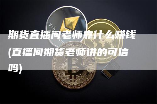 期货直播间老师靠什么赚钱(直播间期货老师讲的可信吗)