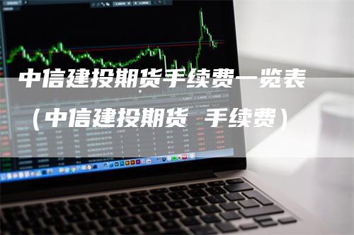 中信建投期货手续费一览表（中信建投期货 手续费）