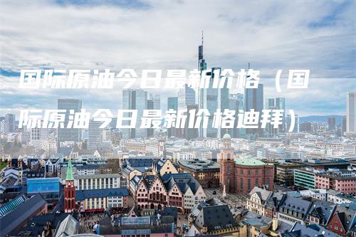 国际原油今日最新价格（国际原油今日最新价格迪拜）