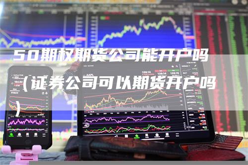 50期权期货公司能开户吗（证券公司可以期货开户吗）