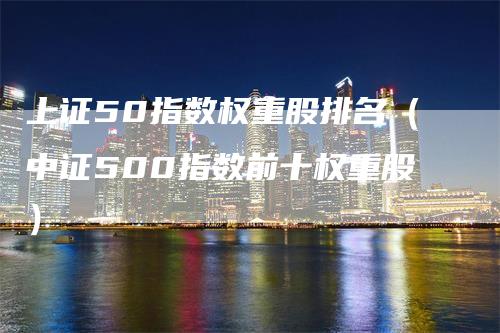 上证50指数权重股排名（中证500指数前十权重股）