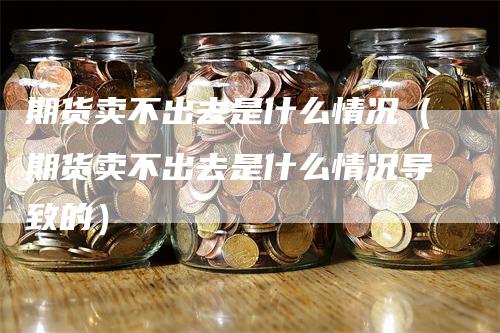 期货卖不出去是什么情况（期货卖不出去是什么情况导致的）