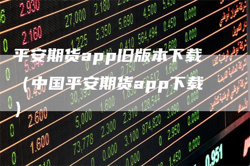 平安期货app旧版本下载（中国平安期货app下载）