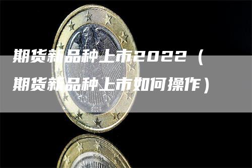 期货新品种上市2022（期货新品种上市如何操作）