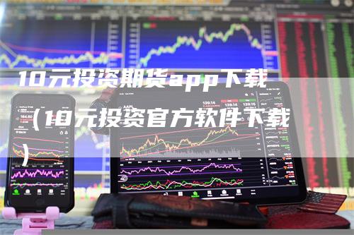 10元投资期货app下载（10元投资官方软件下载）