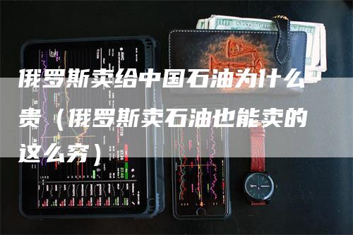 俄罗斯卖给中国石油为什么贵（俄罗斯卖石油也能卖的这么穷）