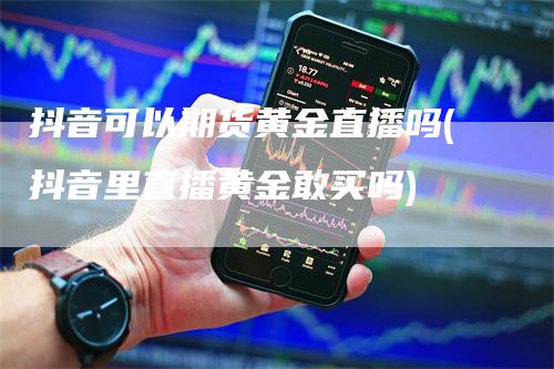 抖音可以期货黄金直播吗(抖音里直播黄金敢买吗)