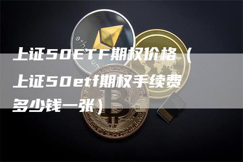 上证50ETF期权价格（上证50etf期权手续费多少钱一张）