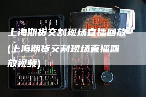 上海期货交割现场直播回放(上海期货交割现场直播回放视频)