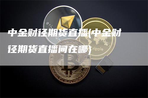 中金财径期货直播(中金财径期货直播间在哪)