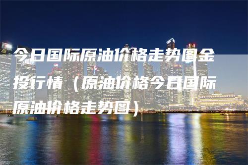 今日国际原油价格走势图金投行情（原油价格今日国际原油价格走势图）