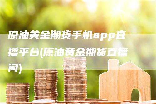 原油黄金期货手机app直播平台(原油黄金期货直播间)