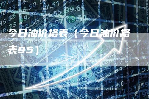 今日油价格表（今日油价格表95）