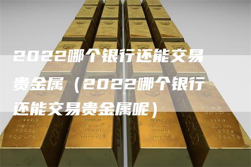 2022哪个银行还能交易贵金属（2022哪个银行还能交易贵金属呢）