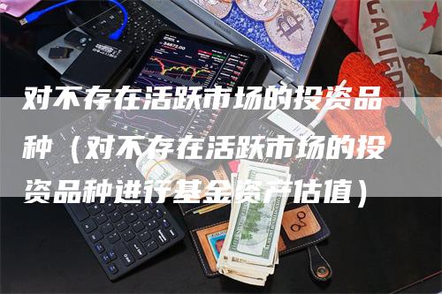 对不存在活跃市场的投资品种（对不存在活跃市场的投资品种进行基金资产估值）