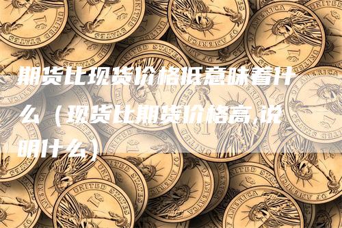 期货比现货价格低意味着什么（现货比期货价格高,说明什么）