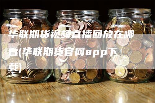 华联期货视频直播回放在哪看(华联期货官网app下载)