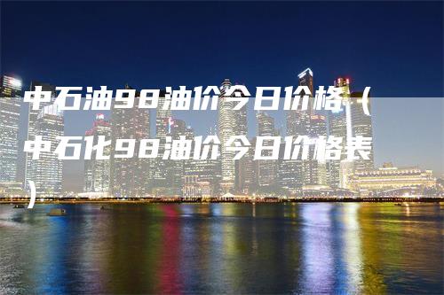 中石油98油价今日价格（中石化98油价今日价格表）