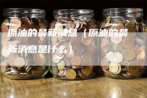 原油的最新消息（原油的最新消息是什么）