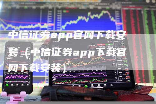 中信证券app官网下载安装（中信证券app下载官网下载安装）