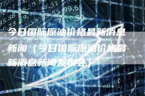 今日国际原油价格最新消息新闻（今日国际原油价格最新消息新闻发布会）