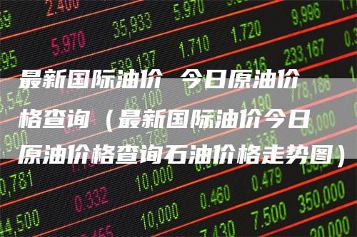 最新国际油价 今日原油价格查询（最新国际油价今日原油价格查询石油价格走势图）