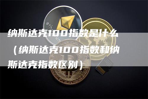 纳斯达克100指数是什么（纳斯达克100指数和纳斯达克指数区别）