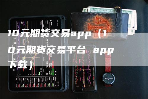 10元期货交易app（10元期货交易平台 app下载）