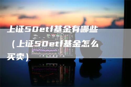 上证50etf基金有哪些（上证50etf基金怎么买卖）