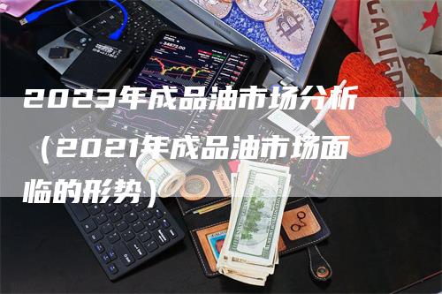 2023年成品油市场分析（2021年成品油市场面临的形势）