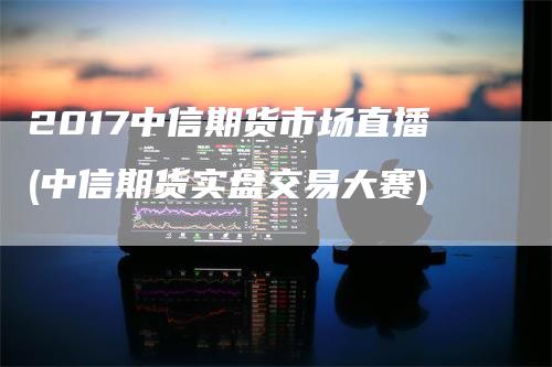 2017中信期货市场直播(中信期货实盘交易大赛)