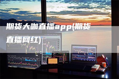 期货大咖直播app(期货直播网红)