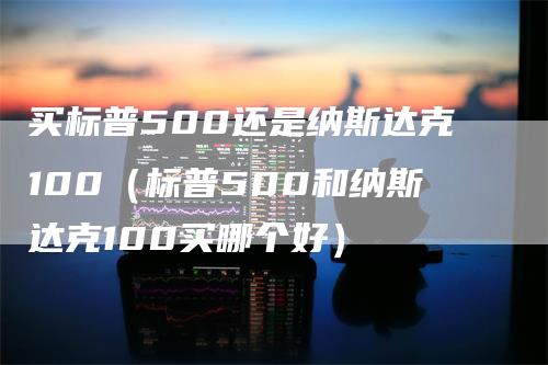 买标普500还是纳斯达克100（标普500和纳斯达克100买哪个好）