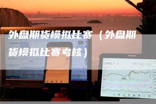 外盘期货模拟比赛（外盘期货模拟比赛考核）