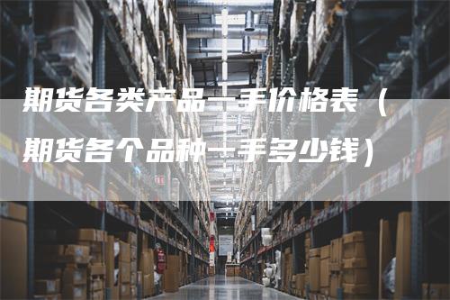 期货各类产品一手价格表（期货各个品种一手多少钱）