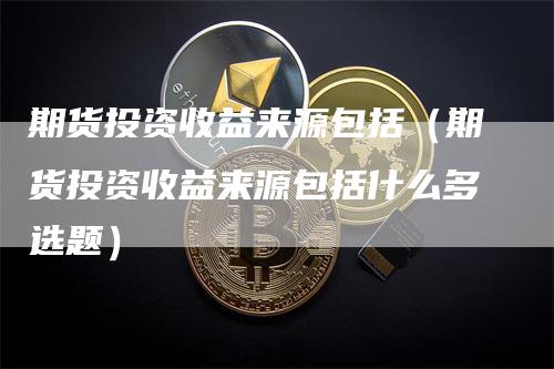 期货投资收益来源包括（期货投资收益来源包括什么多选题）