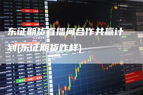 东证期货直播间合作共赢计划(东证期货咋样)