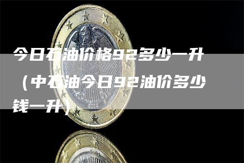 今日石油价格92多少一升（中石油今日92油价多少钱一升）