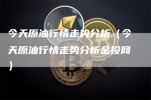 今天原油行情走势分析（今天原油行情走势分析金投网）