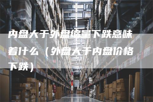 内盘大于外盘缩量下跌意味着什么（外盘大于内盘价格下跌）