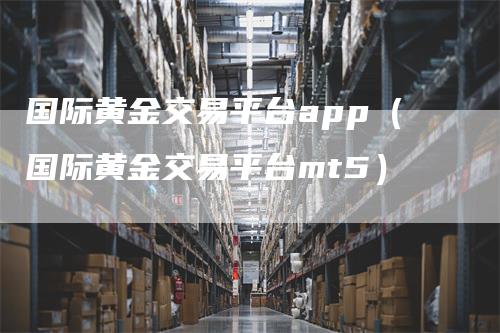 国际黄金交易平台app（国际黄金交易平台mt5）